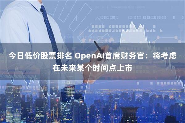 今日低价股票排名 OpenAI首席财务官：将考虑在未来某个时间点上市