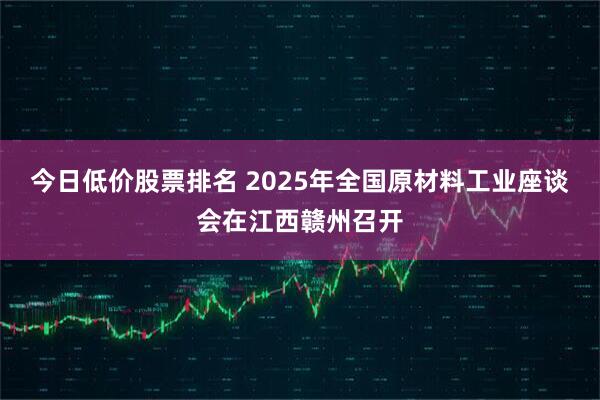 今日低价股票排名 2025年全国原材料工业座谈会在江西赣州召开