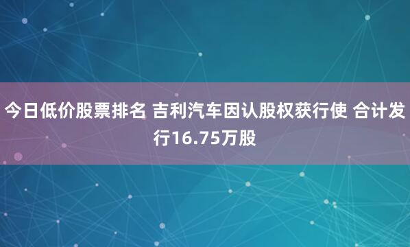 今日低价股票排名 吉利汽车因认股权获行使 合计发行16.75万股