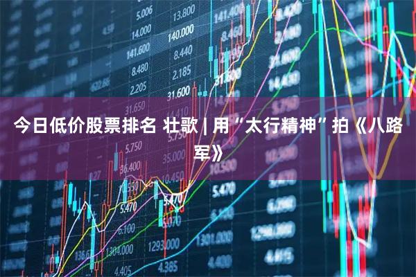 今日低价股票排名 壮歌 | 用“太行精神”拍《八路军》