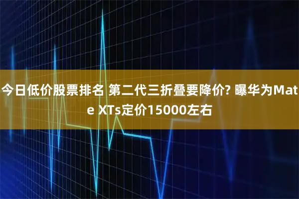 今日低价股票排名 第二代三折叠要降价? 曝华为Mate XTs定价15000左右
