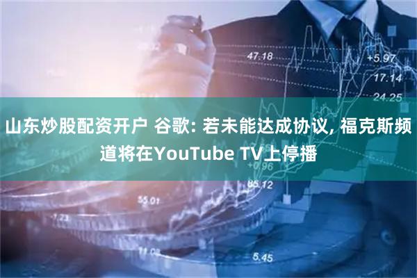 山东炒股配资开户 谷歌: 若未能达成协议, 福克斯频道将在YouTube TV上停播