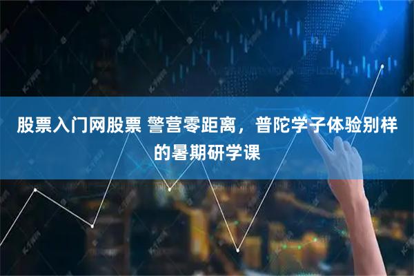 股票入门网股票 警营零距离，普陀学子体验别样的暑期研学课