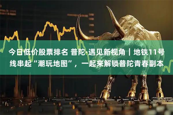 今日低价股票排名 普陀·遇见新视角｜地铁11号线串起“潮玩地图”，一起来解锁普陀青春副本