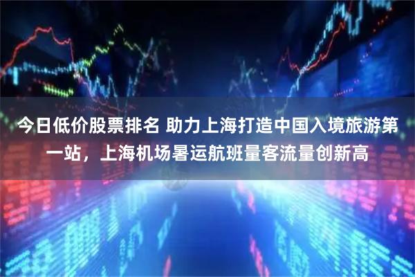 今日低价股票排名 助力上海打造中国入境旅游第一站，上海机场暑运航班量客流量创新高