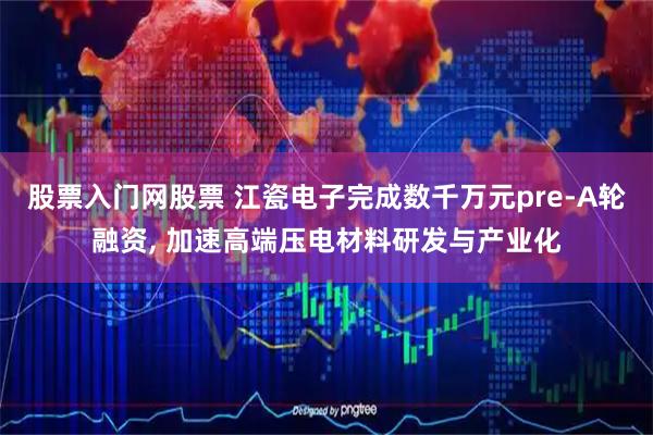 股票入门网股票 江瓷电子完成数千万元pre-A轮融资, 加速高端压电材料研发与产业化
