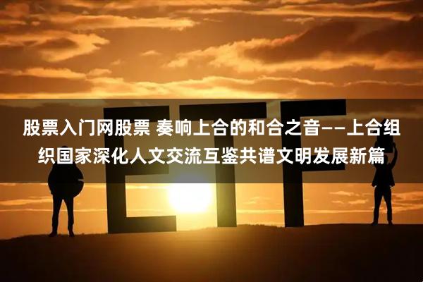 股票入门网股票 奏响上合的和合之音——上合组织国家深化人文交流互鉴共谱文明发展新篇