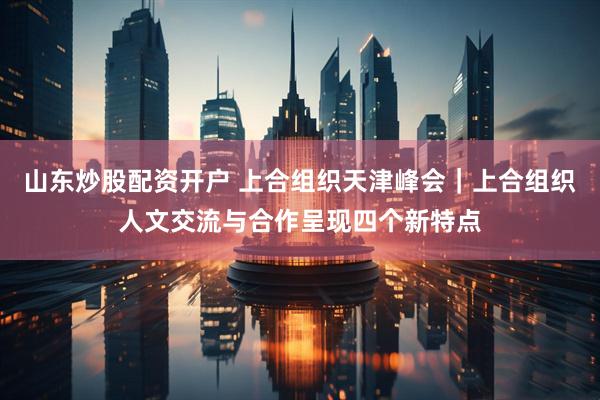 山东炒股配资开户 上合组织天津峰会｜上合组织人文交流与合作呈现四个新特点