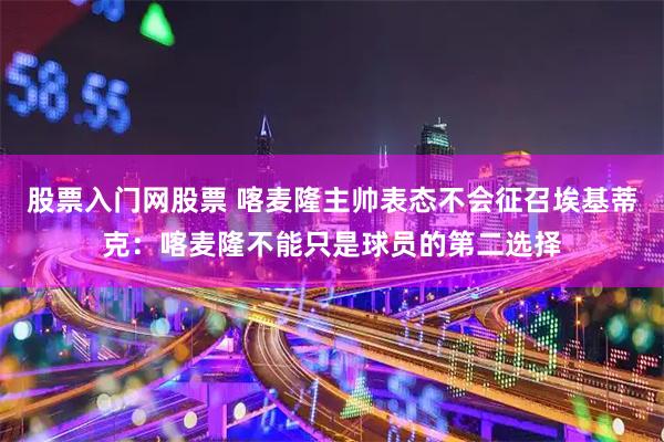 股票入门网股票 喀麦隆主帅表态不会征召埃基蒂克：喀麦隆不能只是球员的第二选择