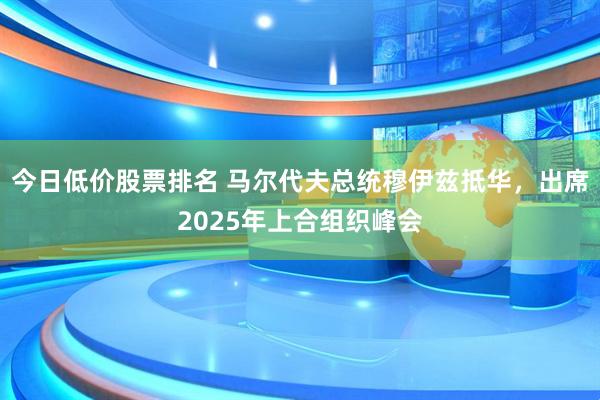 今日低价股票排名 马尔代夫总统穆伊兹抵华，出席2025年上合组织峰会