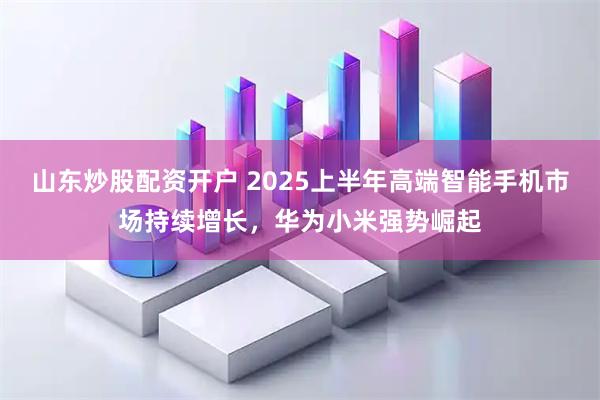 山东炒股配资开户 2025上半年高端智能手机市场持续增长，华为小米强势崛起