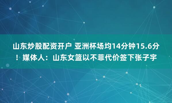 山东炒股配资开户 亚洲杯场均14分钟15.6分！媒体人：山东女篮以不菲代价签下张子宇