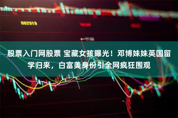 股票入门网股票 宝藏女孩曝光！邓博妹妹英国留学归来，白富美身份引全网疯狂围观