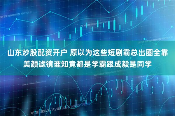 山东炒股配资开户 原以为这些短剧霸总出圈全靠美颜滤镜谁知竟都是学霸跟成毅是同学