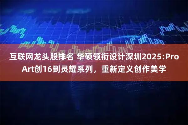 互联网龙头股排名 华硕领衔设计深圳2025:ProArt创16到灵耀系列，重新定义创作美学