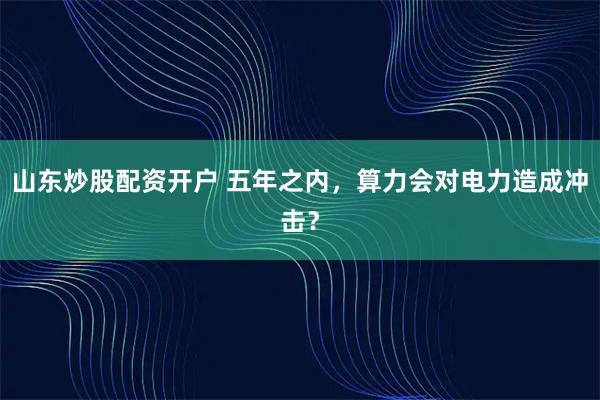 山东炒股配资开户 五年之内，算力会对电力造成冲击？