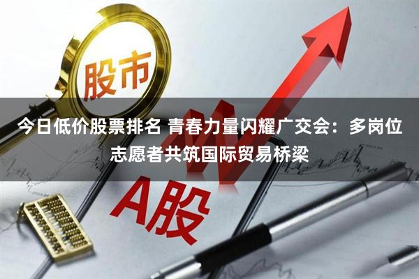 今日低价股票排名 青春力量闪耀广交会：多岗位志愿者共筑国际贸易桥梁