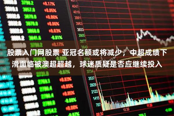 股票入门网股票 亚冠名额或将减少，中超成绩下滑面临被澳超超越，球迷质疑是否应继续投入