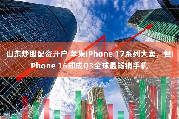 山东炒股配资开户 苹果iPhone 17系列大卖，但iPhone 16却成Q3全球最畅销手机