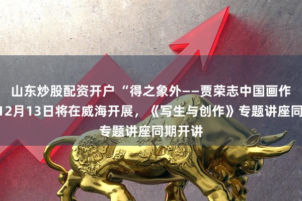 山东炒股配资开户 “得之象外——贾荣志中国画作品展”12月13日将在威海开展，《写生与创作》专题讲座同期开讲