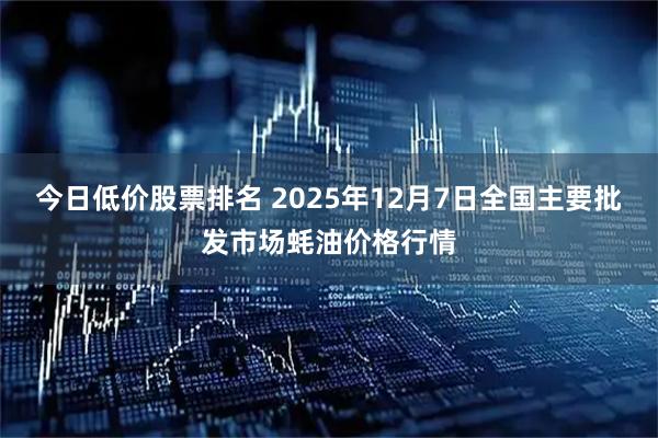 今日低价股票排名 2025年12月7日全国主要批发市场蚝油价格行情