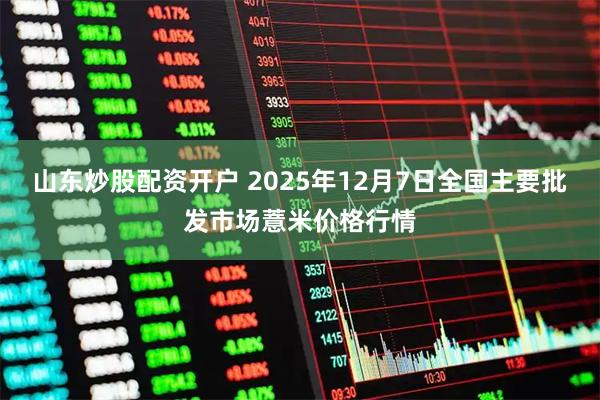 山东炒股配资开户 2025年12月7日全国主要批发市场薏米价格行情