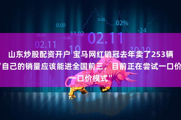 山东炒股配资开户 宝马网红销冠去年卖了253辆车：“自己的销量应该能进全国前三，目前正在尝试一口价模式”