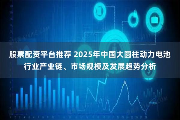 股票配资平台推荐 2025年中国大圆柱动力电池行业产业链、市场规模及发展趋势分析