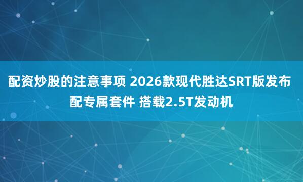 配资炒股的注意事项 2026款现代胜达SRT版发布 配专属套件 搭载2.5T发动机