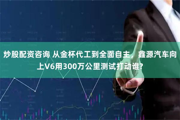 炒股配资咨询 从金杯代工到全面自主，鑫源汽车向上V6用300万公里测试打动谁?