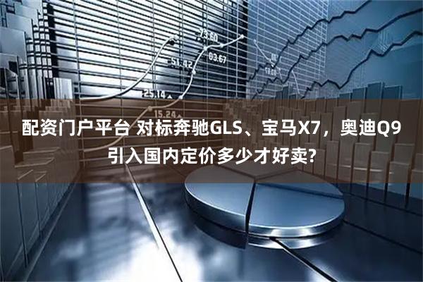 配资门户平台 对标奔驰GLS、宝马X7，奥迪Q9引入国内定价多少才好卖?