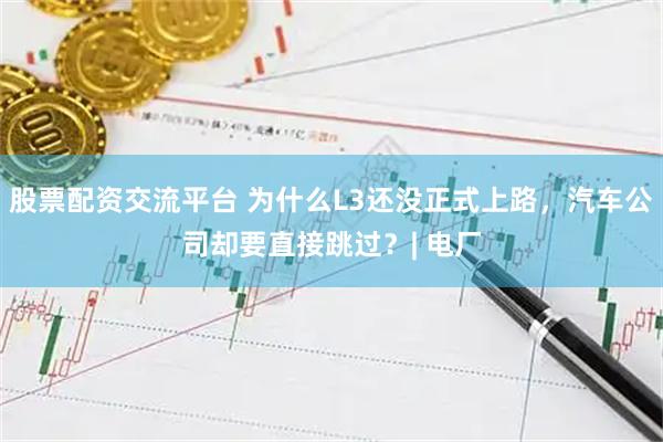 股票配资交流平台 为什么L3还没正式上路，汽车公司却要直接跳过？| 电厂