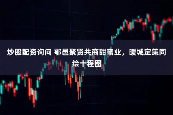 炒股配资询问 鄂邑聚贤共商甜蜜业，暖城定策同绘十程图