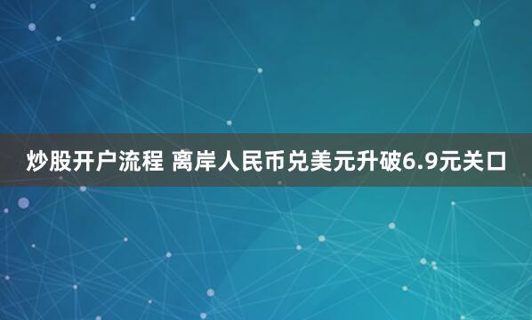 炒股开户流程 离岸人民币兑美元升破6.9元关口