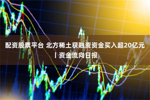 配资股票平台 北方稀土获融资资金买入超20亿元丨资金流向日报