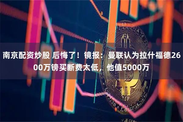 南京配资炒股 后悔了！镜报：曼联认为拉什福德2600万镑买断费太低，他值5000万