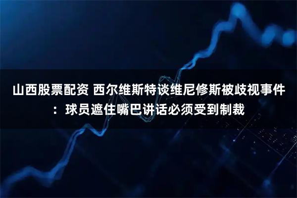 山西股票配资 西尔维斯特谈维尼修斯被歧视事件：球员遮住嘴巴讲话必须受到制裁