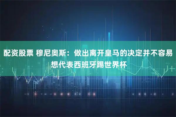 配资股票 穆尼奥斯：做出离开皇马的决定并不容易 想代表西班牙踢世界杯