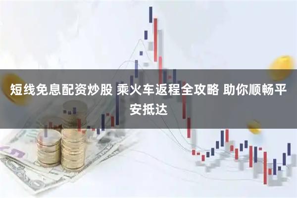 短线免息配资炒股 乘火车返程全攻略 助你顺畅平安抵达