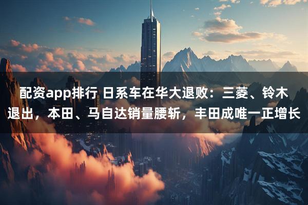 配资app排行 日系车在华大退败：三菱、铃木退出，本田、马自达销量腰斩，丰田成唯一正增长