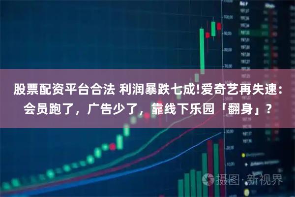 股票配资平台合法 利润暴跌七成!爱奇艺再失速：会员跑了，广告少了，靠线下乐园「翻身」?