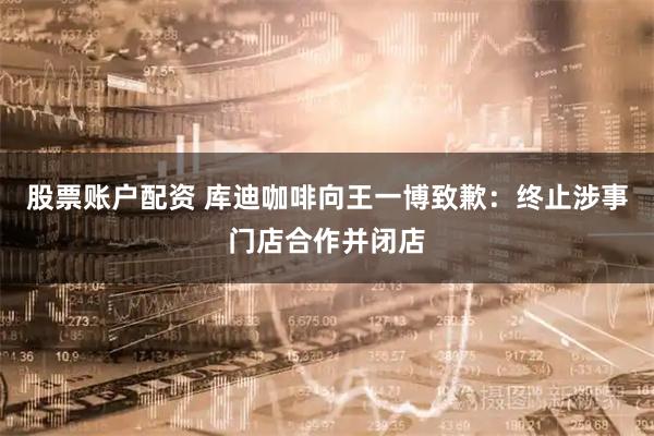 股票账户配资 库迪咖啡向王一博致歉：终止涉事门店合作并闭店