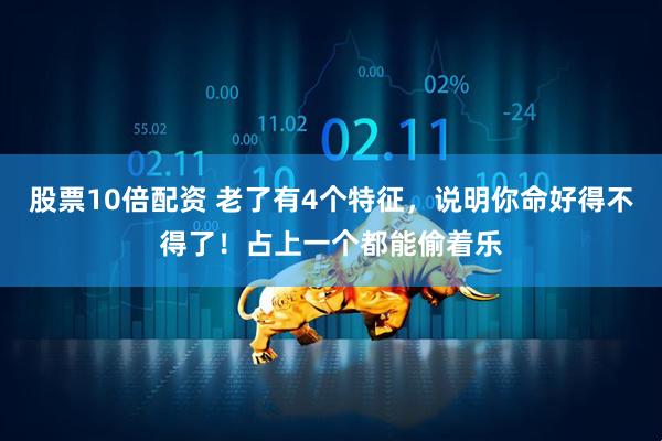 股票10倍配资 老了有4个特征，说明你命好得不得了！占上一个都能偷着乐