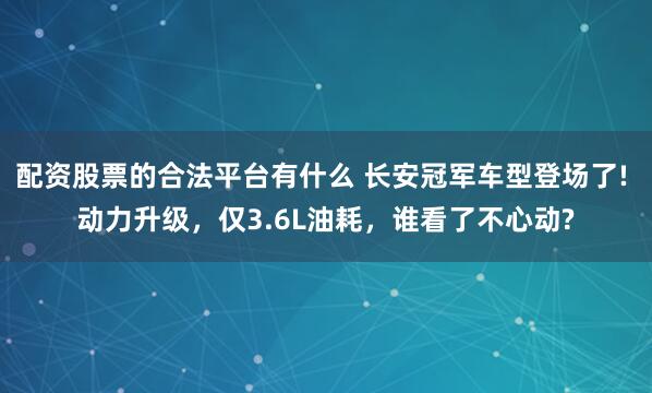 配资股票的合法平台有什么 长安冠军车型登场了! 动力升级，仅3.6L油耗，谁看了不心动?