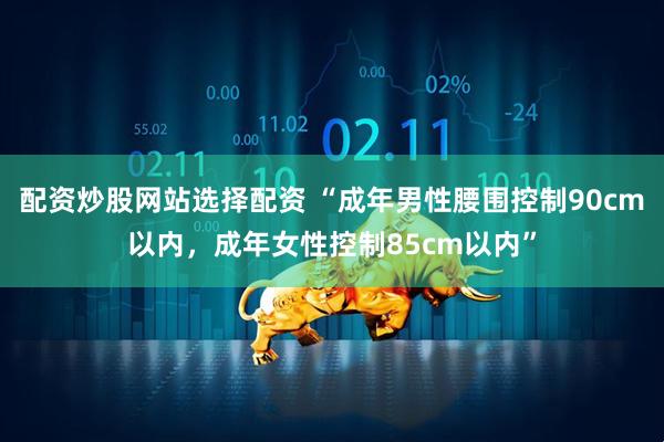 配资炒股网站选择配资 “成年男性腰围控制90cm以内，成年女性控制85cm以内”