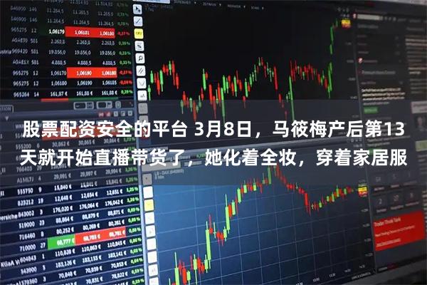 股票配资安全的平台 3月8日，马筱梅产后第13天就开始直播带货了，她化着全妆，穿着家居服