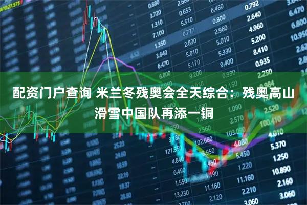 配资门户查询 米兰冬残奥会全天综合：残奥高山滑雪中国队再添一铜