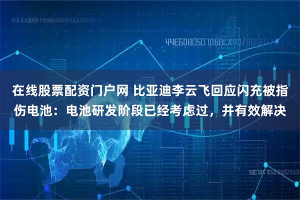 在线股票配资门户网 比亚迪李云飞回应闪充被指伤电池：电池研发阶段已经考虑过，并有效解决