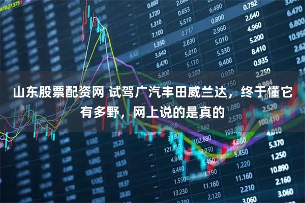 山东股票配资网 试驾广汽丰田威兰达，终于懂它有多野，网上说的是真的