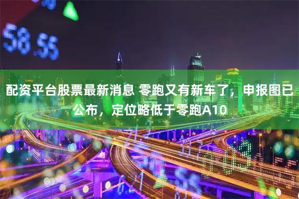 配资平台股票最新消息 零跑又有新车了，申报图已公布，定位略低于零跑A10